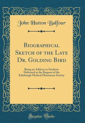 Biographical Sketch of the Late Dr. Golding Bird: Being an Address to Students Delivered at the Request of the Edinburgh Medical Missionary Society (Classic Reprint) - Balfour, John Hutton