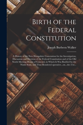 Birth of the Federal Constitution: A History of the New Hampshire Convention for the Investigation, Discussion and Decision of the Federal Constitution and of the Old North Meeting-house of Concord, in Which It Was Ratified by the Ninth State, And... - Walker, Joseph Burbeen 1822-1912