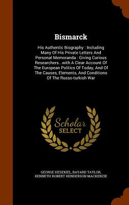 Bismarck: His Authentic Biography: Including Many Of His Private Letters And Personal Memoranda: Giving Curious Researchers...with A Clear Account Of The European Politics Of Today, And Of The Causes, Elements, And Conditions Of The Russo-turkish War - Hesekiel, George, and Taylor, Bayard, and Kenneth Robert Henderson MacKenzie (Creator)