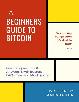 Bitcoin: A Beginner's Guide to Bitcoin - All You Need to Know (Over 50 Questions and Answers, Myth Busters, Faqs, Tips and Much More!) - Tudor, James