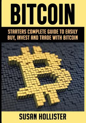 Bitcoin: Starters Complete Guide to Easily Buy, Invest and Trade with Bitcoin - Hollister, Susan