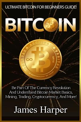 Bitcoin: Ultimate Bitcoin For Beginners Guide! Be Part Of The Currency Revolution And Understand Bitcoin Market Basics, Mining, Trading, Cryptocurrency, And More! - Harper, James