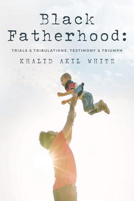 Black Fatherhood: Trials & Tribulations, Testimony & Triumph - White, Thurman V, Jr., and Ellis, Larry Wayne (Foreword by), and White, Khalid Akil