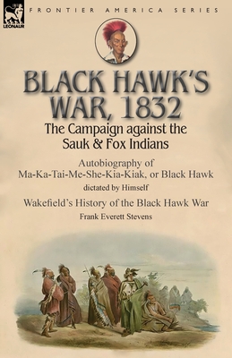 Black Hawk's War, 1832: The Campaign against the Sauk & Fox Indians-Autobiography of Ma-Ka-Tai-Me-She-Kia-Kiak, or Black Hawk dictated by Himself & Wakefield's History of the Black Hawk War by Frank Everett Stevens - Black Hawk, and Stevens, Frank Everett