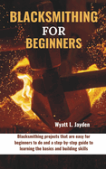 Blacksmithing for Beginners: Blacksmithing projects that are easy for beginners to do and a step-by-step guide to learning the basics and building skills