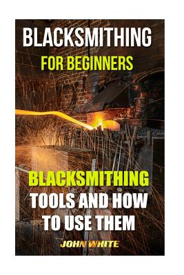 Blacksmithing for Beginners: Blacksmithing Tools and How to Use Them - White, John, Dr.