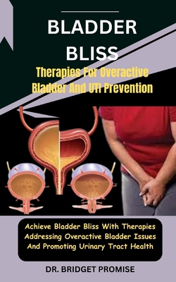 Bladder Bliss: Therapies For Overactive Bladder And UTI Prevention: Achieve Bladder Bliss With Therapies Addressing Overactive Bladder Issues And Promoting Urinary Tract Health - Promise, Bridget, Dr.