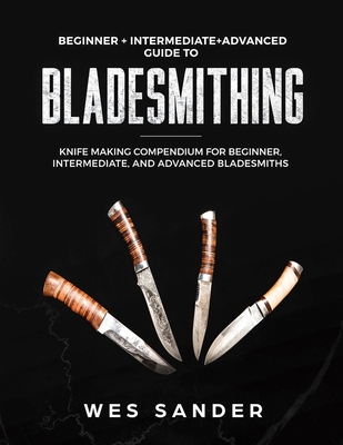 Bladesmithing: Beginner + Intermediate + Advanced Guide to Bladesmithing: Knife Making Compendium for Beginner, Intermediate, and Advanced Bladesmiths - Sander, Wes