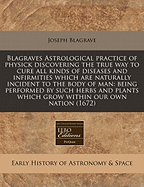 Blagraves Astrological Practice of Physick Discovering the True Way to Cure All Kinds of Diseases and Infirmities Which Are Naturally Incident to the Body of Man: Being Performed by Such Herbs and Plants Which Grow Within Our Own Nation (1672)