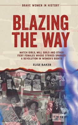 Blazing the Way: Match Girls, Mill Girls and Other Fiery Females Whose Strikes Sparked a Revolution in Women's Rights - Baker, Elise