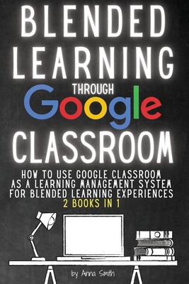 Blended Learning Through Google Classroom: How to use Google Classroom as a learning management system for blended learning experiences - 2 books in 1 - Smith, Anna