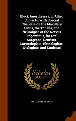 Block Anesthesia and Allied Subjects, With Special Chapters on the Maxillary Sinus, the Tonsils, and Neuralgias of the Nervus Trigeminus, for Oral Surgeons, Dentists, Larynologists, Rhinologists, Otologists, and Students - Smith, Arthur Ervin