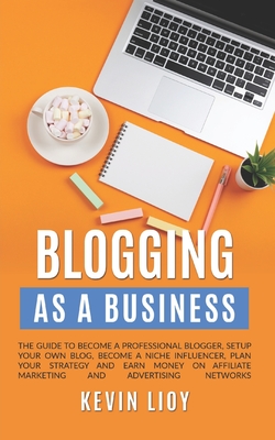 Blogging: As a Business. The guide to become a professional blogger, setup your own blog, become a niche influencer, plan your strategy and earn money on affiliate marketing and advertising networks - Lioy, Kevin