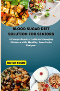 Blood Sugar Diet Solution for Seniors: A Comprehensive Guide to Managing Diabetes with Healthy, Low-Carbs Recipes