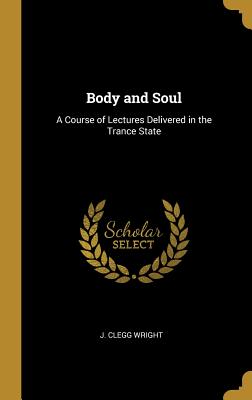 Body and Soul: A Course of Lectures Delivered in the Trance State - Wright, J Clegg