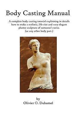 Body Casting Manual: A complete body casting tutorial explaining in details how to make a realistic, life size and very elegant plaster sculpture of someone's torso (or any other body part.) - Duhamel, Olivier O