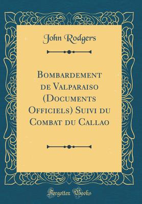 Bombardement de Valparaiso (Documents Officiels) Suivi Du Combat Du Callao (Classic Reprint) - Rodgers, John
