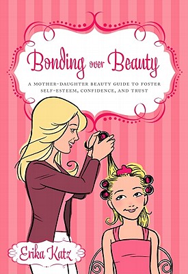 Bonding Over Beauty: A Mother-Daughter Beauty Guide to Foster Self-Esteem, Confidence, and Trust - Katz, Erika, and Greer, Jane, Dr., Ph.D. (Foreword by)
