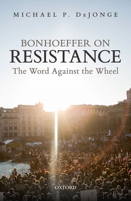 Bonhoeffer on Resistance: The Word Against the Wheel - DeJonge, Michael P.