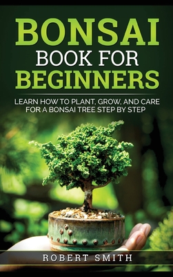 Bonsai Book for Beginners: Learn How to Plant, Grow, and Care for a Bonsai Tree Step by Step - Smith, Robert