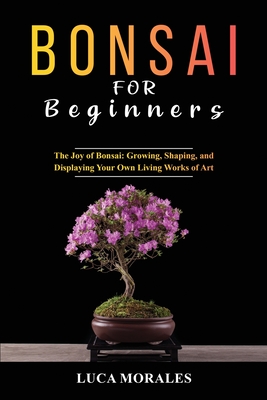 Bonsai for Beginners: The Joy of Bonsai: Growing, Shaping, and Displaying Your Own Living Works of Art - Morales, Luca