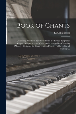 Book of Chants: Consisting Mostly of Selections From the Sacred Scriptures Adapted to Appropriate Music, and Arranged for Chanting [music]: Designed for Congregational Use in Public or Social Worship ... - Mason, Lowell 1792-1872 (Creator)