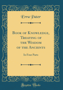 Book of Knowledge, Treating of the Wisdom of the Ancients: In Four Parts (Classic Reprint)