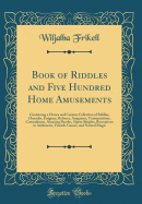 Book of Riddles and Five Hundred Home Amusements: Containing a Choice and Curious Collection of Riddles, Charades, Enigmas, Rebuses, Anagrams, Transpositions, Conundrums, Amusing Puzzles, Queer Sleights, Recreations in Arithmetic, Fireside Games, and Natu