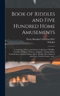 Book of Riddles and Five Hundred Home Amusements: Containing a Choice and Curious Collection of Riddles, Charades, Enigmas, Rebuses, Anagrams, Transpositions, Conundrums, Amusing Puzzles, Queer Sleights, Recreations in Arithmetic, Fireside Games, And...