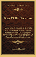 Book of the Black Bass: Comprising Its Complete Scientific and Life History, Together with a Practical Treatise on Angling and Fly Fishing and a Full Description of Tools, Tackle and Implements