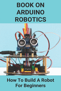 Book On Arduino Robotics: How To Build A Robot For Beginners: Build A Robot At Home