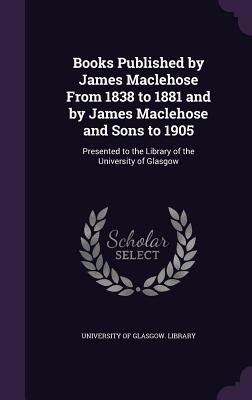 Books Published by James Maclehose From 1838 to 1881 and by James Maclehose and Sons to 1905: Presented to the Library of the University of Glasgow - University of Glasgow Library (Creator)