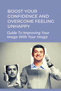 Boost Your Confidence And Overcome Feeling Unhappy: Guide To Improving Your Image With Your Image: 7 Steps To Changing Your Self Image