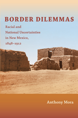 Border Dilemmas: Racial and National Uncertainties in New Mexico, 1848-1912 - Mora, Anthony P