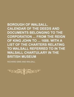 Borough of Walsall. Calendar of the Deeds and Documents Belonging to the Corporation from the Reign of King John to 1688. with a List of the Charters Relating to Walsall Referred to in the Walsall Chartulary in the British Museum - Sims, Richard