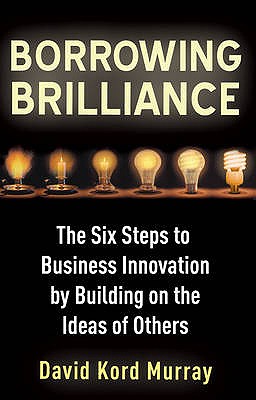 Borrowing Brilliance: The Six Steps to Business Innovation by Building on the Ideas of Others - Kord Murray, David