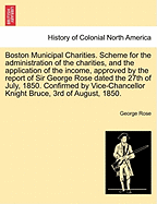 Boston Municipal Charities. Scheme for the Administration of the Charities, and the Application of the Income, Approved by the Report of Sir George Rose Dated the 27th of July, 1850. Confirmed by Vice-Chancellor Knight Bruce, 3rd of August, 1850.