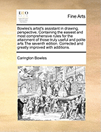 Bowles's Artists Assistant in Drawing, Perspective, ... Containing the Easiest and Most Comprehensive Rules for the Attainment of Those ... Arts, ... Adapted to the Capacities of Young Beginners