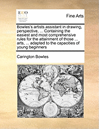 Bowles's Artists Assistant in Drawing, Perspective, ... Containing the Easiest and Most Comprehensive Rules for the Attainment of Those ... Arts, ... Adapted to the Capacities of Young Beginners