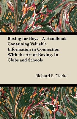 Boxing for Boys - A Handbook Containing Valuable Information in Connection with the Art of Boxing, in Clubs and Schools - Clarke, Richard E