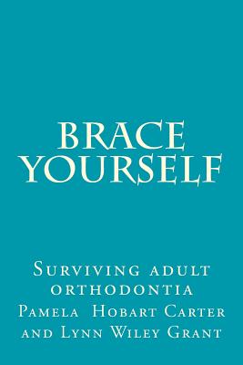 Brace Yourself: Surviving adult orthodontia Everything your orthodontist didn't tell you and some of the things she did - Grant, Lynn Wiley, and Carter, Pamela Hobart