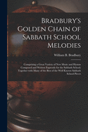 Bradbury's Golden Chain of Sabbath School Melodies: Comprising a Great Variety of New Music and Hymns Composed and Written Expressly for the Sabbath School; Together With Many of the Best of the Well Known Sabbath School Pieces