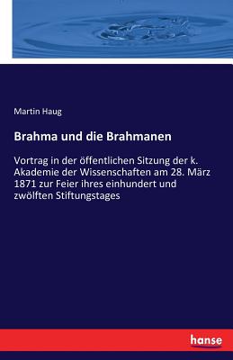 Brahma und die Brahmanen: Vortrag in der ffentlichen Sitzung der k. Akademie der Wissenschaften am 28. Mrz 1871 zur Feier ihres einhundert und zwlften Stiftungstages - Haug, Martin