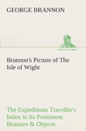 Brannon's Picture of The Isle of Wight The Expeditious Traveller's Index to Its Prominent Beauties & Objects of Interest. Compiled Especially with Reference to Those Numerous Visitors Who Can Spare but Two or Three Days to Make the Tour of the Island.