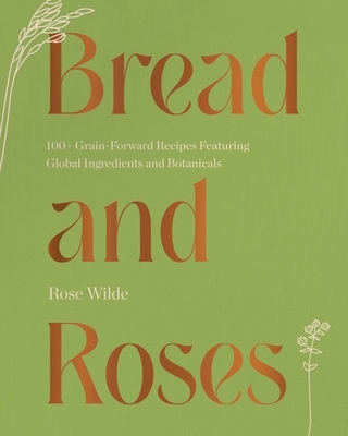Bread and Roses: 100+ Grain Forward Recipes Featuring Global Ingredients and Botanicals - Wilde, Rose