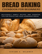 Bread Baking Cookbook for Beginners: Deliciously Simple Recipes and Essential Tips for Perfecting Your Homemade Bread