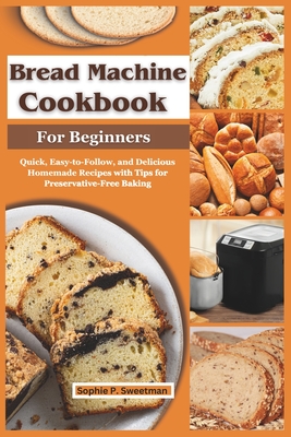 Bread Machine Cookbook for Beginners: Quick, Easy-to-Follow, and Delicious Homemade Recipes with Tips for Preservative-Free Baking - Sweetman, Sophie P