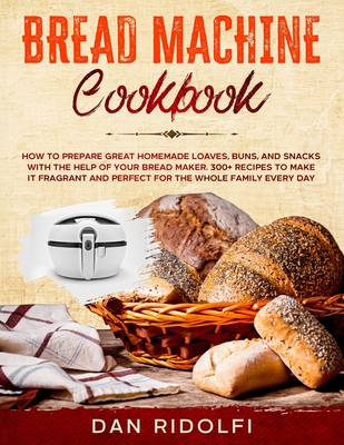 Bread Machine Cookbook: How to Prepare Great Homemade Loaves, Buns, and Snacks with the Help of Your Bread Maker. 300+ Recipes to Make It Fragrant and Perfect for the Whole Family Every Day - Ridolfi, Dan