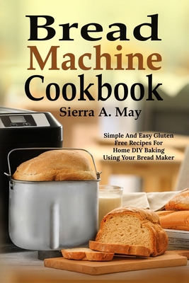 Bread Machine Cookbook: Simple And Easy Gluten Free Recipes For Home DIY Baking Using Your Bread Maker - May, Sierra a