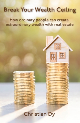Break Your Wealth Ceiling: How ordinary people can create extraordinary wealth with real estate - Dy, Christian
